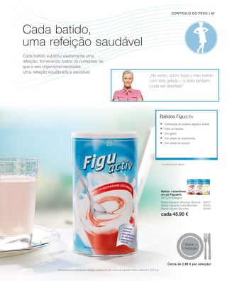 cada 45.90 €
| 41
1 Batido =
1 Refeição1
„No verão, adoro fazer o meu batido
com leite gelado – a dieta também
pode ser divertida!“
Batidos Figuactiv
2
contém açúcar natural
Bebida instantânea
em pó Figuaktiv
450 g Embalagem
1
Relativamente a uma de três refeições médias por dia, com uma ingestão calórica diária de 2.000 kcal
Controlo do peso
Batido Figuactiv Morango-Banana 80201
Batido Figuactiv Latte-Machiato 80203
Batido Figuativ Baunilha 80280
	Combinação de proteína vegetal e animal
	Pobre em lactose
	Sem glúten
	Sem adição de conservantes
	Sem adição de açúcar2
Cada batido,
uma refeição saudável
Cada batido substitui exatamente uma
refeição, fornecendo todos os nutrientes de
que o seu organismo necessita.
Uma refeição equilibrada e saudável.
Cerca de 2,86 € por refeição!
 
