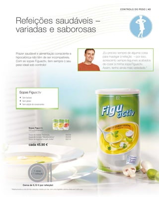 cada 45.90 €
| 43
Prazer saudável e alimentação consciente e
hipocalórica não têm de ser incompatíveis.
Com as sopas Figuactiv, tem sempre o seu
peso ideal sob controlo!
„Eu preciso sempre de alguma coisa
para mastigar à refeição  – por isso,
acrescento sempre legumes acabados
de cozer à minha sopa Figuactiv.
Assim, tenho ainda mais variedade.“
Sopas Figuactiv
Sopas Figuactiv
500 g Embalagem
Controlo do peso
1
Relativamente a uma de três refeições médias por dia, com uma ingestão calórica diária de 2.000 kcal
Sopa de batata Auberge„ 80208
Sopa de tomate “Mediterrânica 80209
Sopa de legumes e caril „India“ 80210
	Sem lactose
	Sem glúten
	Sem adição de conservantes
1 dose
= 1 refeição1
Refeições saudáveis –
variadas e saborosas
Cerca de 5,10 € por refeição!
 
