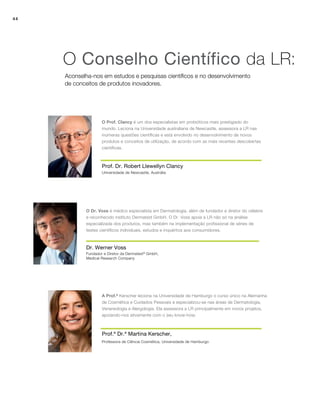 44
Aconselha-nos em estudos e pesquisas científicos e no desenvolvimento
de conceitos de produtos inovadores.
O Conselho Científico da LR:
Dr. Werner Voss
O Dr. Voss é médico especialista em Dermatologia, além de fundador e diretor do célebre
e reconhecido instituto Dermatest GmbH. O Dr. Voss apoia a LR não só na análise
especializada dos produtos, mas também na implementação profissional de séries de
testes científicos individuais, estudos e inquéritos aos consumidores.
Prof. Dr. Robert Llewellyn Clancy
O Prof. Clancy é um dos especialistas em probióticos mais prestigiado do
mundo. Leciona na Universidade australiana de Newcastle, assessora a LR nas
inúmeras questões científicas e está envolvido no desenvolvimento de novos
produtos e conceitos de utilização, de acordo com as mais recentes descobertas
científicas.
Prof.ª Dr.ª Martina Kerscher,
A Prof.ª Kerscher leciona na Universidade de Hamburgo o curso único na Alemanha
de Cosmética e Cuidados Pessoais e especializou-se nas áreas de Dermatologia,
Venereologia e Alergologia. Ela assessora a LR principalmente em novos projetos,
apoiando-nos ativamente com o seu know-how.
Universidade de Newcastle, Austrália
Fundador e Diretor da Dermatest®
GmbH,
Medical Research Company
Professora de Ciência Cosmética, Universidade de Hamburgo
 