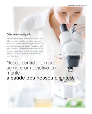 | 45
Ciência e investigação
A base para qualquer produto de sucesso na
LR é um amplo trabalho científico. Na nossa
opinião, só através da investigação científica é
possível desenvolver produtos inovadores de
acordo com as pesquisas mais recentes. É por
isso que trabalhamos em estreita colaboração
com os principais cientistas e profissionais
internacionais.
Nesse sentido, temos
sempre um objetivo em
mente –
Comissão Científica
a saúde dos nossos clientes!
 
