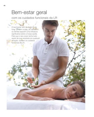 com os cuidados funcionais da LR
O bem-estar vem de dentro e de
fora. Também a pele, os cabelos e
os dentes exercem uma influência
significativa sobre a nossa saúde.
Para que o seu corpo tenha tudo
aquilo de que necessita em qualquer
situação, existem os cuidados
funcionais da LR.
Bem-estar geral
46
 