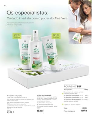 48
100 ml
20002
21.50 €
100 ml
20001
16.90 €
90 %
Aloé Vera
79 %
Aloé Vera
POUPE NO SET
 20050
21.50 €
16.90 €
10.90 €
• Concentrações de Aloé Vera muito elevadas
• Fórmulas comprovadas
Cuidado imediato com o poder do Aloé Vera
Os especialistas:
02 | Aloe Vera Concentrado
Gel de Aloé Vera, à base de gel da folha,
na sua forma original e consistência mais
próximas. Máxima hidratação e máxima
concentração de Aloé Vera.
		 Pele elástica, fresca e lisa
		 Agradavelmente refrescante
Sempre que necessário, espalhar na pele.
01 | Aloé Vera com propólis
Loção muito suave. Associa própolis do
favo de mel com Aloé Vera hidratante, resultando num
creme nutritivo para a
pele seca e necessitada de muitos cuidados.
		 Extrato natural de cera de abelha
		 Hidratação intensa para pele com tendência a secar
Massajar na pele até absorver.
Caixa Aloé Vera
Total
Preço do set apenas
49.30 €
42.90 €
O seu conjunto de cuidados completo
3 produtos numa só caixa:
01 | Aloé Vera com propólis, 100 ml
02 | Aloe Vera Concentrado, 100 ml
03 | Aloé Vera Spray hidratante, 150 ml
(Apenas disponível na caixa)
+ grátis uma Brochura Aloé Vera
 