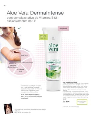 50 ml
20006
33.50 €
50
20 %
Aloé Vera
Inscrito para registo
de patente
*
Aloé Vera Dermaintense
Creme inovador para o cuidado de zonas cutâneas
danificadas. O complexo ativo B12, à base das
substâncias ativas naturais do Aloé Vera, óleo de
onagra, extrato de Mahonia e vitamina B12 trata
também a pele seca e avermelhada (nenhuma
doença).
DermaIntense foi concebido especialmente para o
cuidado específico de zonas cutâneas muito secas.
DermaIntense deve ser aplicado várias vezes ao dia,
em quantidades suficientes sobre as áreas da pele
limpas e espalhado uniformemente. Sem perfume.
Dermaintense é a solução inovadora
para a pele castigada. Adequado
especialmente para pele sensível (por
exemplo, das crianças) do rosto,
pescoço, cotovelos ou joelhos.
Aloe Vera DermaIntense
com complexo ativo de Vitamina B12 –
exclusivamente na LR
sem perfume
* Patente-Nº.: DE 10 2010 030 443.3
Aloé Vera
Óleo de onagra
Complexo ativo de vitamina B12
VITAMINA
B12
Extrato de
Mahonia
(Berberidaceae)
Encontrará mais produtos de destaque na nossa Beauty
Collection.
Pergunte ao seu parceiro LR!
ALOE VERA DERMAINTENSE -
a solução rápida para uma pele
necessitada.
2015
 