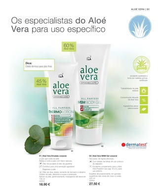 | 51
100 ml
20003
16.90 €
200 ml
20004
27.50 €
45 %
Aloé Vera
60 %
Aloé Vera
01 | Aloé Vera Emulsão corporal
Loção que cuida da pele
Relaxa e nutre a pele com óleos naturais.
		 Óleo de eucalipto  óleo de gaultéria
		 Contribui para uma sensação agradável
		 Regenera a pele
		 Óleo de oliva, jojoba, semente de damasco e sésamo
cuidam da pele, deixando-a suave e acetinada
Aplicar na pele, generosamente, massajando até absorver.
02 | Aloé Vera MSM Gel corporal
Gel suave, de rápida absorção.
		Com extrato de folhas de uva-ursina e
de salgueiro
		Excelente complemento para o Aloé
Vera Freedom (ver pág. 20-21), para
uso externo
Espalhar abundantemente, em grandes
superfícies das zonas de corpo a cuidar.
Aloé Vera
Os especialistas do Aloé
Vera para uso específico
+
Concentração elevada
de Aloé Vera
Tolerabilidade da pele
testada
excelente qualidade e
fonte de matérias-primas
certificada
Dica:
Efeito térmico para pés frios
Ingredientes ativos
selecionados
 