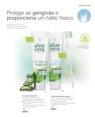 | 53
100 ml
20070
6.90 €
100 ml
20071
6.90 €
43 %
Aloé Vera
40 %
Aloé Vera
01 | Aloé Vera Gel dentífrico
Esta limpeza profunda das gengivas
e dos dentes proporciona uma sensação de
impressionante frescura em toda a boca.
		Extrato de equinácea previne inflamações
das gengivas
		 Adequado para prevenir as cáries, graças à
		 limpeza em profundidade
02 | Aloé Vera Gel dentífrico Sensitivo
Limpeza a fundo, mesmo com dentes sensíveis.
		 Para dentes limpos, mesmo os sensíveis
		 Protege o esmalte dentário
Escovar bem os dentes com movimentos circulares,
de preferência após as refeições.
Aloé Vera
Protege as gengivas e
proporciona um hálito fresco
• Previne a placa bacteriana
• Cuida das gengivas e dos dentes
• Suave para o esmalte dentário
excelente qualidade e
fonte de matérias-primas
certificada
 