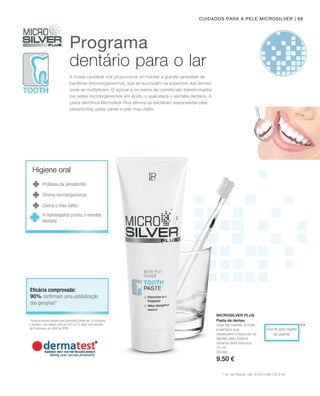| 55
75 ml
25090
9.50 €
**
Microsilver Plus
Inscrito para registo
de patente
Cuidados para a pele Microsilver
** N.º de Patente.: DE 10 2010 063 720.3-43
Programa
dentário para o lar
A nossa cavidade oral proporciona um habitat a grande variedade de
bactérias (microorganismos), que se acumulam na superfície dos dentes,
onde se multiplicam. O açúcar e os restos de comida são transformados
por estes microorganismos em ácido, o qual ataca o esmalte dentário. A
pasta dentífrica Microsilver Plus elimina as bactérias responsáveis pela
periodontite, pelas cáries e pelo mau-hálito.
*Pasta de dentes testada pela Dermatest GmbH em 10 mulheres
e homens, com idades entre os 18 e os 72 anos, num período
de 4 semanas, em Abril de 2006.
Eficácia comprovada:
Profilaxia da periodontite
Elimina microorganismos
Contra o mau-hálito
90% confirmam uma estabilização
das gengivas*
Pasta de dentes
Usar de manhã, à noite
e sempre que
necessário e escovar os
dentes pelo menos
durante dois minutos.
Higiene oral
A hidroxiapatite produz o esmalte
dentário
 