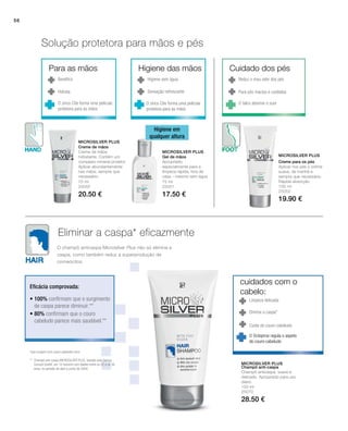 56
150 ml
25070
28.50 €
75 ml
25050
20.50 €
75 ml
25051
17.50 €
100 ml
25052
19.90 €
Microsilver Plus
Microsilver Plus
Microsilver Plus
Microsilver Plus
Solução protetora para mãos e pés
Eliminar a caspa* eficazmente
Higiene em
qualquer altura
Benéfico
Hidrata
O zinco Cite forma uma película
protetora para as mãos
Higiene sem água
Sensação refrescante
O zinco Cite forma uma película
protetora para as mãos
Cuida do couro-cabeludo
Limpeza delicada
Elimina a caspa*
Reduz o mau odor dos pés
Para pés macios e cuidados
O talco absorve o suor
*que surgem num couro cabeludo seco
** Champô anti-caspa MICROSILVER PLUS, testado pela Derma
Consult GmbH, em 10 homens com idades entre os 22 e os 56
anos, no período de abril a junho de 2008.
Eficácia comprovada:
O champô anticaspa Microsilver Plus não só elimina a
caspa, como também reduz a superprodução de
corneócitos.
• 100% confirmam que o surgimento
de caspa parece diminuir.**
• 80% confirmam que o couro
cabeludo parece mais saudável.**
Creme de mãos
Creme de mãos
hidratante. Contém um
complexo mineral protetor.
Aplicar abundantemente
nas mãos, sempre que
necessário.
Gel de mãos
Apropriado
especialmente para a
limpeza rápida, fora de
casa – mesmo sem água
Creme para os pés
Aplicar nos pés o creme
suave, de manhã e
sempre que necessário.
Rápida absorção.
Champô anti-caspa
Champô anticaspa, suave e
delicado. Apropriado para uso
diário.
O Octopirox regula o aspeto
do couro-cabeludo
Para as mãos Higiene das mãos Cuidado dos pés
cuidados com o
cabelo:
 
