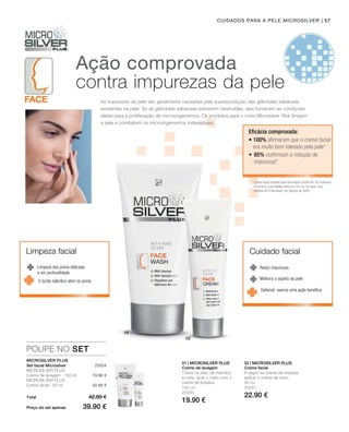| 57
 25004
150 ml
25000
19.90 €
50 ml
25001
22.90 €
POUPE NO SET
19.90 €
22.90 €
01 | Microsilver Plus 02 | Microsilver Plus
Cuidados para a pele Microsilver
Ação comprovada
contra impurezas da pele
Reduz impurezas
Melhora o aspeto da pele
Limpeza dos poros delicada
e em profundidade
As impurezas da pele são geralmente causadas pela superprodução das glândulas sebáceas
existentes na pele. Se as glândulas sebáceas estiverem obstruídas, elas fornecem as condições
ideais para a proliferação de microorganismos. Os produtos para o rosto Microsilver Plus limpam
a pele e combatem os microorganismos indesejáveis.
Microsilver Plus
Eficácia comprovada:
* Creme facial testado pela Dermatest GmbH em 30 mulheres
e homens, com idades entre os 16 e os 34 anos, num
período de 8 semanas, em Agosto de 2005.
• 100% afirmaram que o creme facial
era muito bem tolerado pela pele*
•	85% confirmam a redução de
impurezas*
Set facial Microsilver
Microsilver Plus
Creme de lavagem · 150 ml
Microsilver Plus
Creme facial · 50 ml
Total
Preço do set apenas
42.80 €
39.90 €
Creme de lavagem
Todos os dias, de manhã e
à noite, lavar o rosto com o
creme de limpeza.
Creme facial
A seguir ao creme de limpeza,
aplicar o creme de rosto.
Limpeza facial Cuidado facial
O ácido salicílico abre os poros
Defensil exerce uma ação benéfica
 