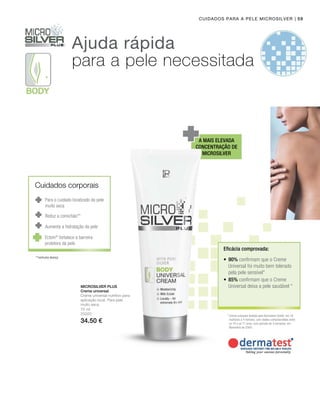 75 ml
25020
34.50 €
Microsilver Plus
Ajuda rápida
para a pele necessitada
A mais elevada
concentração de
Microsilver
*	Creme universal testado pela Dermatest GmbH, em 16
mulheres e 4 homens, com idades compreendidas entre
os 18 e os 71 anos, num período de 4 semanas, em
Novembro de 2004.
Eficácia comprovada:
Reduz a comichão**
Aumenta a hidratação da pele
**nenhuma doença
•	90% confirmam que o Creme
Universal foi muito bem tolerado
pela pele sensível*
•	85% confirmam que o Creme
Universal deixa a pele saudável *
Cuidados para a pele Microsilver
Creme universal
Creme universal nutritivo para
aplicação local. Para pele
muito seca.
Cuidados corporais
Para o cuidado localizado da pele
muito seca
Ectoin®
fortalece a barreira
protetora da pele
| 59
 