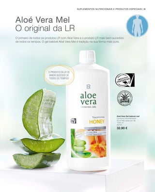 | 9
1000 ml
80700
32.90 €
Suplementos nutricionais e produtos especiais
Aloé Vera Mel
O original da LR
O primeiro de todos os produtos LR com Aloé Vera e o produto LR mais bem-sucedido
de todos os tempos. O gel bebível Aloé Vera Mel é tradição na sua forma mais pura.
O produto da LR de
maior sucesso de
todos os tempos!
Aloé Vera Gel bebível mel
Consumo recomendado:
30 ml três vezes por dia
 