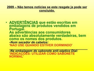 2009 – Não temos notícias se este resgate ja pode ser concluído. ADVERTÊNCIAS  que  estão escritas em embalagens de produtos vendidos em Portugal.  As advertências aos consumidores abaixo são absolutamente verdadeiras,  bem como  os nomes dos produtos.   - Num secador de cabelos:  'NAO USE QUANDO ESTIVER DORMINDO'   _____________________________________________ - Na embalagem do sabonete anti-séptico Dial:  'INDICAÇÕES: UTILIZAR COMO SABONETE NORMAL'  