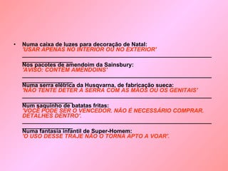 Numa caixa de luzes para decoração de Natal:   'USAR APENAS NO INTERIOR OU NO EXTERIOR'  ____________________________________________________________________________  Nos pacotes de amendoim da Sainsbury:   'AVISO: CONTÉM AMENDOINS'  ____________________________________________________________________________  Numa serra elétrica da Husqvarna, de fabricação sueca:  'NÃO TENTE DETER A SERRA COM AS MÃOS OU OS GENITAIS'  ____________________________________________________________________________  Num saquinho de batatas fritas:   'VOCÊ PODE SER O VENCEDOR. NÃO É NECESSÁRIO COMPRAR. DETALHES DENTRO'.   ____________________________________________________________________________  Numa fantasia infantil de Super-Homem:  'O USO DESSE TRAJE NÃO O TORNA APTO A VOAR'.   