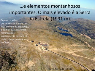 …e elementos montanhosos importantes. O mais elevado é a Serra da Estrela (1991 m).Separa os vales pertencentes à bacia do Tejo do Vale do Mondego, e com as suas extremas ramificações, praticamente paralelas à costa, chega quase à foz do Tejo.Torre, Serra da Estrela