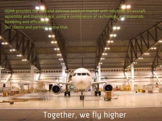 OGMA provides the civil and defense aviation market with solutions on aircraft
assemble and maintenance, using a combination of technology and materials,
flexibility and efficiency.
Our clients and partners know that.




                     Together, we fly higher
 