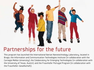 Partnerships for the future
This program has launched the International Iberian Nanotechnology Laboratory, located in
Braga; the Information and Communication Technologies Institute (in collaboration with the
Carnegie Mellon University); the Colaboratory for Emerging Technologies (in collaboration with
the University of Texas, Austin); and the Fraunhofer Portugal Program (in collaboration with
the Fraunhofer-Gesellschaft).
 
