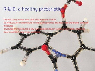 R & D, a healthy prescription
The Bial Group invests over 20% of its turnover in R&D.
Its products are in pharmacies in nearly 40 countries and has 6 new worldwide patented
molecules .
Developed and distributed a new anti-epileptic drug in Europe and in 2020, intends to
launch another 5 new drugs worldwide.
 