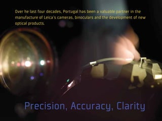 Over he last four decades, Portugal has been a valuable partner in the
manufacture of Leica's cameras, binoculars and the development of new
optical products.




    Precision, Accuracy, Clarity
 