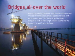 Bridges all over the world
         Among cultures for centuries. And in construction as well.
         The secret? Engineers such as Segadães Tavares and
         Architects such as Siza Vieira or world renown
         companies such as Mota Engil, Teixeira Duarte and the
         Groups Lena and Soares da Costa.
 