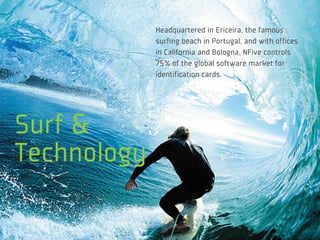 Headquartered in Ericeira, the famous
             surfing beach in Portugal, and with offices
             in California and Bologna, NFive controls
             75% of the global software market for
             identification cards.




Surf &
Technology
 