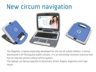 New circum navigation




The Magellan, a laptop especially developed for the use of school children, is being
distributed in all Portuguese public schools. It is an extremely resistant machine that
has an internet access safety control system.
The laptops are being exported to Venezuela, Brazil, Angola, Argentina and Cape
Verde.
 