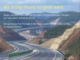 We bring music to your ears
Braga, located in the north of Portugal, is home to Europe´s largest
car radio plant, owned by Bosch.

Did you know that Portugal is the main supplier of car radios to the
European market?
 