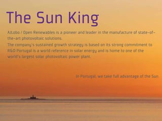 The Sun King
AJLobo / Open Renewables is a pioneer and leader in the manufacture of state-of-
the-art photovoltaic solutions.
The company's sustained growth strategy is based on its strong commitment to
R&D Portugal is a world reference in solar energy and is home to one of the
world's largest solar photovoltaic power plant.



                                     In Portugal, we take full advantage of the Sun
 