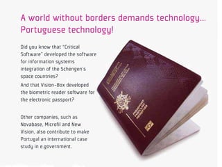 A world without borders demands technology…
Portuguese technology!
Did you know that “Critical
Software” developed the software
for information systems
integration of the Schengen’s
space countries?
And that Vision-Box developed
the biometric reader software for
the electronic passport?


Other companies, such as
Novabase, Microfil and New
Vision, also contribute to make
Portugal an international case
study in e.government.
 