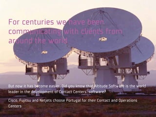 For centuries we have been
communicating with clients from
around the world




But now it has become easier. Did you know that Altitude Software is the world
leader in the development of Contact Centers’ software?
Cisco, Fujitsu and Netjets choose Portugal for their Contact and Operations
Centers
 