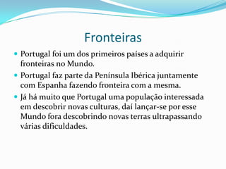 FronteirasPortugal foi um dos primeiros países a adquirir fronteiras no Mundo.Portugal faz parte da Península Ibérica juntamente com Espanha fazendo fronteira com a mesma.Já há muito que Portugal uma população interessada em descobrir novas culturas, daí lançar-se por esse Mundo fora descobrindo novas terras ultrapassando várias dificuldades.