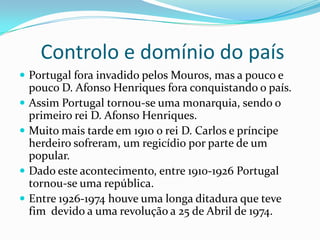  Controlo e domínio do paísPortugal fora invadido pelos Mouros, mas a pouco e pouco D. Afonso Henriques fora conquistando o país.Assim Portugal tornou-se uma monarquia, sendo o primeiro rei D. Afonso Henriques.Muito mais tarde em 1910 o rei D. Carlos e príncipe herdeiro sofreram, um regicídio por parte de um popular.Dado este acontecimento, entre 1910-1926 Portugal tornou-se uma república.Entre 1926-1974 houve uma longa ditadura que teve fim  devido a uma revolução a 25 de Abril de 1974. 