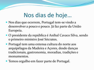  Nos dias de hoje…Nos dias que ocorrem, Portugal tem-se vindo a desenvolver a pouco e pouco. Já faz parte da União Europeia.O presidente da república é Aníbal Cavaco Silva, sendo o primeiro ministro José Sócrates. Portugal tem uma extensa cultura do norte aos arquipélagos da Madeira e Açores, desde danças tradicionais, gastronomia, moradias, tradições e monumentos.Temos orgulho em fazer parte de Portugal.  