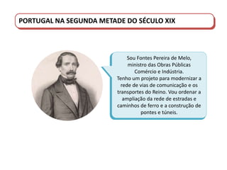 PORTUGAL DO SÉCULO XVIII AO SÉCULO XIX
PORTUGAL NA SEGUNDA METADE DO SÉCULO XIX
Sou Fontes Pereira de Melo,
ministro das Obras Públicas
Comércio e Indústria.
Tenho um projeto para modernizar a
rede de vias de comunicação e os
transportes do Reino. Vou ordenar a
ampliação da rede de estradas e
caminhos de ferro e a construção de
pontes e túneis.
 