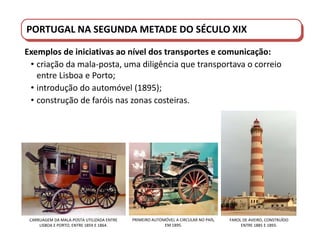 PORTUGAL DO SÉCULO XVIII AO SÉCULO XIX
PORTUGAL NA SEGUNDA METADE DO SÉCULO XIX
Exemplos de iniciativas ao nível dos transportes e comunicação:
• criação da mala-posta, uma diligência que transportava o correio
entre Lisboa e Porto;
• introdução do automóvel (1895);
• construção de faróis nas zonas costeiras.
FAROL DE AVEIRO, CONSTRUÍDO
ENTRE 1885 E 1893.
CARRUAGEM DA MALA-POSTA UTILIZADA ENTRE
LISBOA E PORTO, ENTRE 1859 E 1864.
PRIMEIRO AUTOMÓVEL A CIRCULAR NO PAÍS,
EM 1895.
 