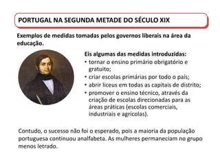 PORTUGAL DO SÉCULO XVIII AO SÉCULO XIX
Contudo, o sucesso não foi o esperado, pois a maioria da população
portuguesa continuou analfabeta. As mulheres permaneciam no grupo
menos letrado.
PORTUGAL NA SEGUNDA METADE DO SÉCULO XIX
Exemplos de medidas tomadas pelos governos liberais na área da
educação.
Eis algumas das medidas introduzidas:
• tornar o ensino primário obrigatório e
gratuito;
• criar escolas primárias por todo o país;
• abrir liceus em todas as capitais de distrito;
• promover o ensino técnico, através da
criação de escolas direcionadas para as
áreas práticas (escolas comerciais,
industriais e agrícolas).
 