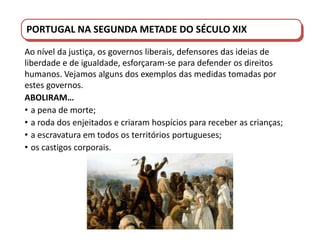 PORTUGAL DO SÉCULO XVIII AO SÉCULO XIX
PORTUGAL NA SEGUNDA METADE DO SÉCULO XIX
Ao nível da justiça, os governos liberais, defensores das ideias de
liberdade e de igualdade, esforçaram-se para defender os direitos
humanos. Vejamos alguns dos exemplos das medidas tomadas por
estes governos.
ABOLIRAM…
• a pena de morte;
• a roda dos enjeitados e criaram hospícios para receber as crianças;
• a escravatura em todos os territórios portugueses;
• os castigos corporais.
 