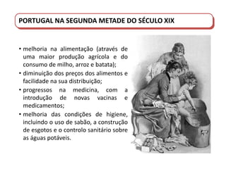 PORTUGAL DO SÉCULO XVIII AO SÉCULO XIX
PORTUGAL NA SEGUNDA METADE DO SÉCULO XIX
• melhoria na alimentação (através de
uma maior produção agrícola e do
consumo de milho, arroz e batata);
• diminuição dos preços dos alimentos e
facilidade na sua distribuição;
• progressos na medicina, com a
introdução de novas vacinas e
medicamentos;
• melhoria das condições de higiene,
incluindo o uso de sabão, a construção
de esgotos e o controlo sanitário sobre
as águas potáveis.
 
