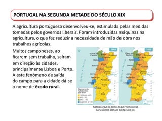 PORTUGAL DO SÉCULO XVIII AO SÉCULO XIX
PORTUGAL NA SEGUNDA METADE DO SÉCULO XIX
A agricultura portuguesa desenvolveu-se, estimulada pelas medidas
tomadas pelos governos liberais. Foram introduzidas máquinas na
agricultura, o que fez reduzir a necessidade de mão de obra nos
trabalhos agrícolas.
Muitos camponeses, ao
ficarem sem trabalho, saíram
em direção às cidades,
principalmente Lisboa e Porto.
A este fenómeno de saída
do campo para a cidade dá-se
o nome de êxodo rural.
DISTRIBUIÇÃO DA POPULAÇÃO PORTUGUESA
NA SEGUNDA METADE DO SÉCULO XIX.
 