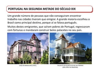 PORTUGAL DO SÉCULO XVIII AO SÉCULO XIX
PORTUGAL NA SEGUNDA METADE DO SÉCULO XIX
Um grande número de pessoas que não conseguiram encontrar
trabalho nas cidades tiveram que emigrar. A grande maioria escolheu o
Brasil como principal destino, porque aí se falava português.
Muitos destes emigrantes, que saíram pobres de Portugal, regressaram
com fortunas e mandaram construir belos palacetes no seu país.
CASA DO BRASILEIRO (FAFE). PALACETE DA QUINTA DO REI DA FARINHA
(SÃO JOÃO DA MADEIRA).
 