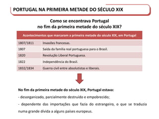 PORTUGAL DO SÉCULO XVIII AO SÉCULO XIX
PORTUGAL NA PRIMEIRA METADE DO SÉCULO XIX
Como se encontrava Portugal
no fim da primeira metade do século XIX?
Acontecimentos que marcaram a primeira metade do século XIX, em Portugal
1807/1811 Invasões francesas.
1807 Saída da família real portuguesa para o Brasil.
1820 Revolução Liberal Portuguesa.
1822 Independência do Brasil.
1832/1834 Guerra civil entre absolutistas e liberais.
No fim da primeira metade do século XIX, Portugal estava:
- desorganizado, parcialmente destruído e empobrecido;
- dependente das importações que fazia do estrangeiro, o que se traduzia
numa grande dívida a alguns países europeus.
 