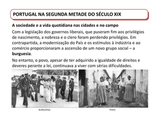 PORTUGAL DO SÉCULO XVIII AO SÉCULO XIX
PORTUGAL NA SEGUNDA METADE DO SÉCULO XIX
A sociedade e a vida quotidiana nas cidades e no campo
Com a legislação dos governos liberais, que puseram fim aos privilégios
de nascimento, a nobreza e o clero foram perdendo privilégios. Em
contrapartida, a modernização do País e os estímulos à indústria e ao
comércio proporcionaram a ascensão de um novo grupo social – a
burguesia.
No entanto, o povo, apesar de ter adquirido a igualdade de direitos e
deveres perante a lei, continuava a viver com sérias dificuldades.
BURGUESIA. POVO.
 