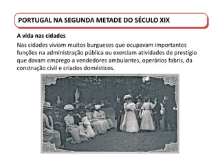 PORTUGAL DO SÉCULO XVIII AO SÉCULO XIX
PORTUGAL NA SEGUNDA METADE DO SÉCULO XIX
A vida nas cidades
Nas cidades viviam muitos burgueses que ocupavam importantes
funções na administração pública ou exerciam atividades de prestígio
que davam emprego a vendedores ambulantes, operários fabris, da
construção civil e criados domésticos.
 