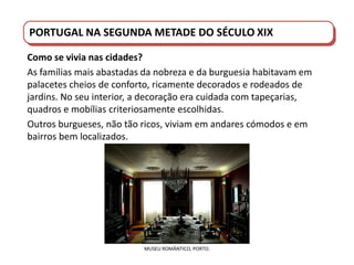 PORTUGAL DO SÉCULO XVIII AO SÉCULO XIX
PORTUGAL NA SEGUNDA METADE DO SÉCULO XIX
Como se vivia nas cidades?
As famílias mais abastadas da nobreza e da burguesia habitavam em
palacetes cheios de conforto, ricamente decorados e rodeados de
jardins. No seu interior, a decoração era cuidada com tapeçarias,
quadros e mobílias criteriosamente escolhidas.
Outros burgueses, não tão ricos, viviam em andares cómodos e em
bairros bem localizados.
MUSEU ROMÂNTICO, PORTO.
 