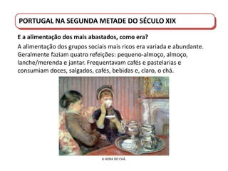 PORTUGAL DO SÉCULO XVIII AO SÉCULO XIX
PORTUGAL NA SEGUNDA METADE DO SÉCULO XIX
E a alimentação dos mais abastados, como era?
A alimentação dos grupos sociais mais ricos era variada e abundante.
Geralmente faziam quatro refeições: pequeno-almoço, almoço,
lanche/merenda e jantar. Frequentavam cafés e pastelarias e
consumiam doces, salgados, cafés, bebidas e, claro, o chá.
A HORA DO CHÁ.
 