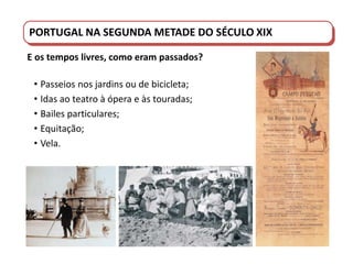 PORTUGAL DO SÉCULO XVIII AO SÉCULO XIX
PORTUGAL NA SEGUNDA METADE DO SÉCULO XIX
E os tempos livres, como eram passados?
• Passeios nos jardins ou de bicicleta;
• Idas ao teatro à ópera e às touradas;
• Bailes particulares;
• Equitação;
• Vela.
 