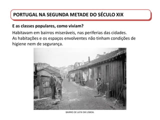 PORTUGAL DO SÉCULO XVIII AO SÉCULO XIX
PORTUGAL NA SEGUNDA METADE DO SÉCULO XIX
E as classes populares, como viviam?
Habitavam em bairros miseráveis, nas periferias das cidades.
As habitações e os espaços envolventes não tinham condições de
higiene nem de segurança.
BAIRRO DE LATA EM LISBOA.
 