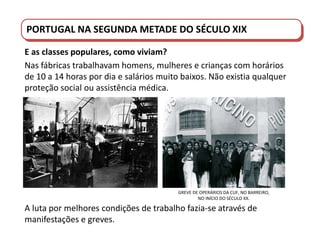 PORTUGAL DO SÉCULO XVIII AO SÉCULO XIX
PORTUGAL NA SEGUNDA METADE DO SÉCULO XIX
E as classes populares, como viviam?
Nas fábricas trabalhavam homens, mulheres e crianças com horários
de 10 a 14 horas por dia e salários muito baixos. Não existia qualquer
proteção social ou assistência médica.
GREVE DE OPERÁRIOS DA CUF, NO BARREIRO,
NO INÍCIO DO SÉCULO XX.
A luta por melhores condições de trabalho fazia-se através de
manifestações e greves.
 