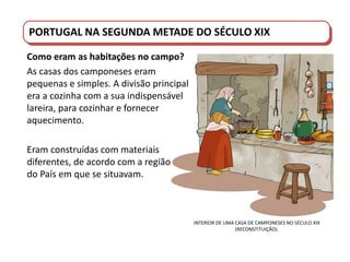PORTUGAL DO SÉCULO XVIII AO SÉCULO XIX
INTERIOR DE UMA CASA DE CAMPONESES NO SÉCULO XIX
(RECONSTITUIÇÃO).
PORTUGAL NA SEGUNDA METADE DO SÉCULO XIX
Como eram as habitações no campo?
As casas dos camponeses eram
pequenas e simples. A divisão principal
era a cozinha com a sua indispensável
lareira, para cozinhar e fornecer
aquecimento.
Eram construídas com materiais
diferentes, de acordo com a região
do País em que se situavam.
 