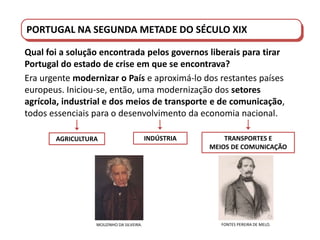 PORTUGAL DO SÉCULO XVIII AO SÉCULO XIX
Qual foi a solução encontrada pelos governos liberais para tirar
Portugal do estado de crise em que se encontrava?
Era urgente modernizar o País e aproximá-lo dos restantes países
europeus. Iniciou-se, então, uma modernização dos setores
agrícola, industrial e dos meios de transporte e de comunicação,
todos essenciais para o desenvolvimento da economia nacional.
MOUZINHO DA SILVEIRA.
AGRICULTURA INDÚSTRIA TRANSPORTES E
MEIOS DE COMUNICAÇÃO
FONTES PEREIRA DE MELO.
PORTUGAL NA SEGUNDA METADE DO SÉCULO XIX
 