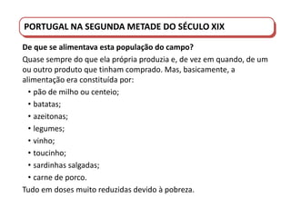 PORTUGAL DO SÉCULO XVIII AO SÉCULO XIX
PORTUGAL NA SEGUNDA METADE DO SÉCULO XIX
De que se alimentava esta população do campo?
Quase sempre do que ela própria produzia e, de vez em quando, de um
ou outro produto que tinham comprado. Mas, basicamente, a
alimentação era constituída por:
• pão de milho ou centeio;
• batatas;
• azeitonas;
• legumes;
• vinho;
• toucinho;
• sardinhas salgadas;
• carne de porco.
Tudo em doses muito reduzidas devido à pobreza.
 