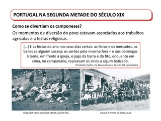 PORTUGAL DO SÉCULO XVIII AO SÉCULO XIX
PORTUGAL NA SEGUNDA METADE DO SÉCULO XIX
Como se divertiam os camponeses?
Os momentos de diversão do povo estavam associados aos trabalhos
agrícolas e a festas religiosas.
[…] E as festas do ano nos seus dias certos: as feiras e os mercados, os
bailes se alguém casava; os serões pelo inverno fora – e aos domingos
à tarde, em frente à igreja, o jogo da barra e do fito, enquanto em
cima, no campanário, repicavam os sinos a algum batizado.
Trindade Coelho, Os Meus Amores, Século XIX (adaptado).
ROMARIA DO SENHOR DA SERRA, EM SINTRA. PAUSA À PORTA DE UM LAGAR.
 